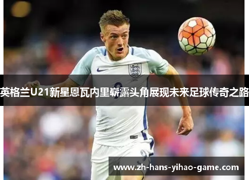 英格兰U21新星恩瓦内里崭露头角展现未来足球传奇之路