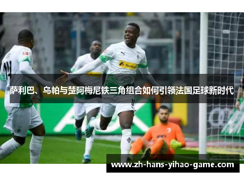 萨利巴、乌帕与楚阿梅尼铁三角组合如何引领法国足球新时代 萨利巴、乌帕与楚阿梅尼铁三角组合如何引领法国足球新时代